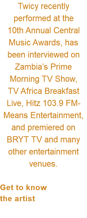 Twicy recently performed at the  10th Annual Central Music Awards, has  been interviewed on Zambia’s Prime Morning TV Show,  TV Africa Breakfast  Live, Hitz 103.9 FM-Means Entertainment, and premiered on BRYT TV and many other entertainment venues.  Get to know  the artist 